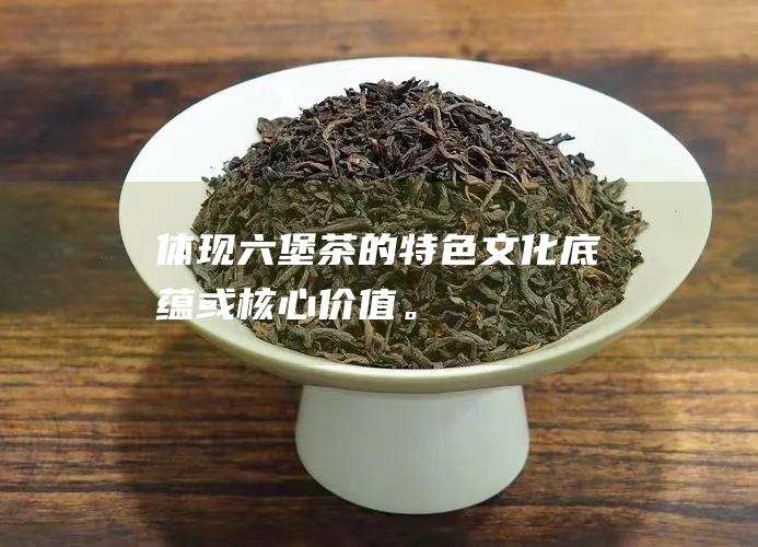 体现六堡茶的特色、文化底蕴或核心价值。