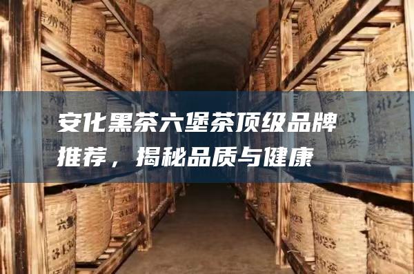 安化黑茶六堡茶：顶级品牌推荐，揭秘品质与健康的秘密