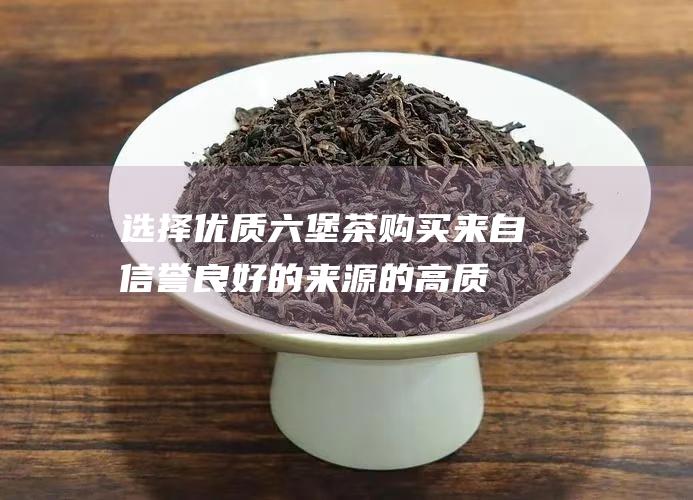 选择优质六堡茶：购买来自信誉良好的来源的高质量六堡茶。