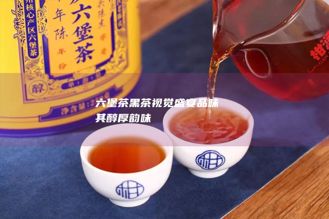 六堡茶黑茶视觉盛宴：品味其醇厚韵味