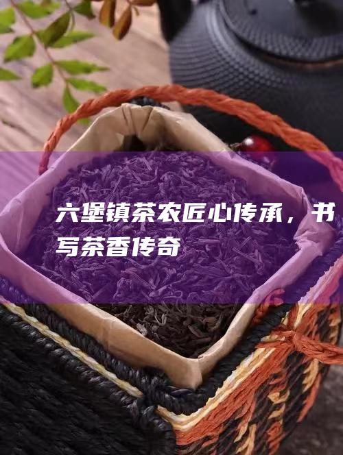 六堡镇茶农匠心传承，书写茶香传奇