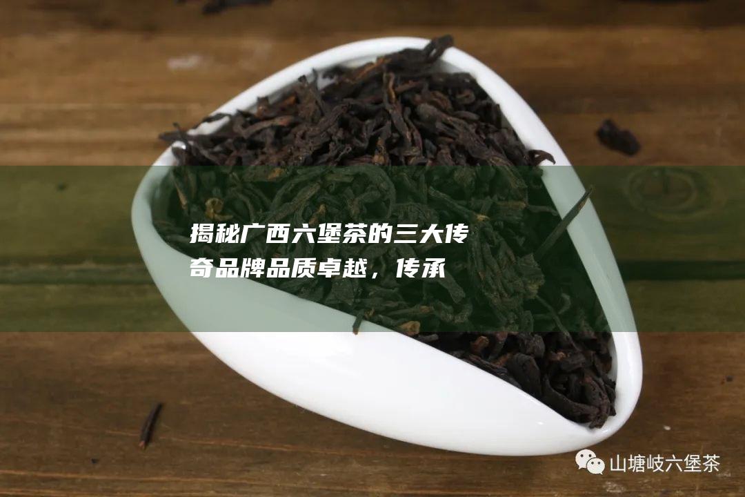 揭秘广西六堡茶的三大传奇品牌：品质卓越，传承千年