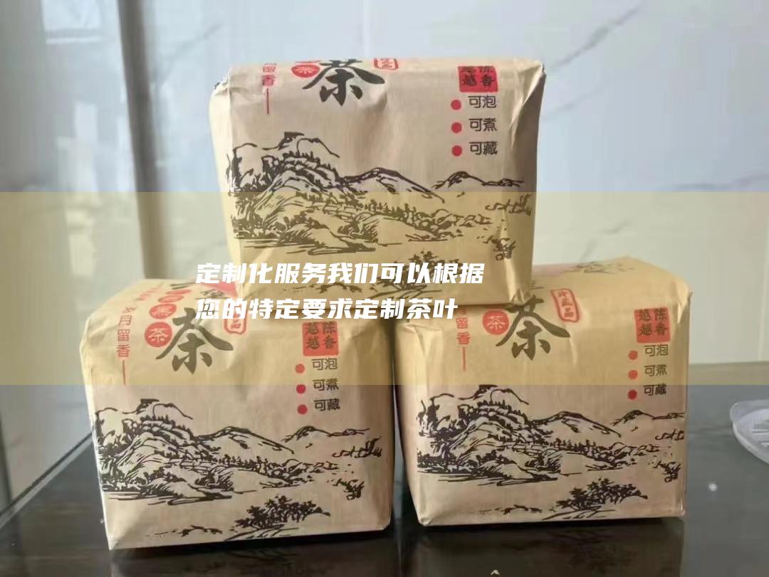 定制化服务：我们可以根据您的特定要求定制茶叶包装和混合，满足您的独特需求。