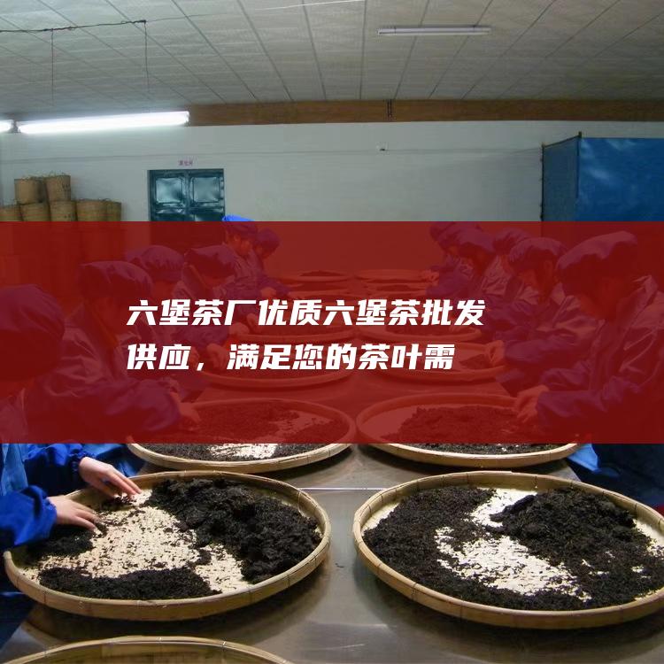 六堡茶厂：优质六堡茶批发供应，满足您的茶叶需求