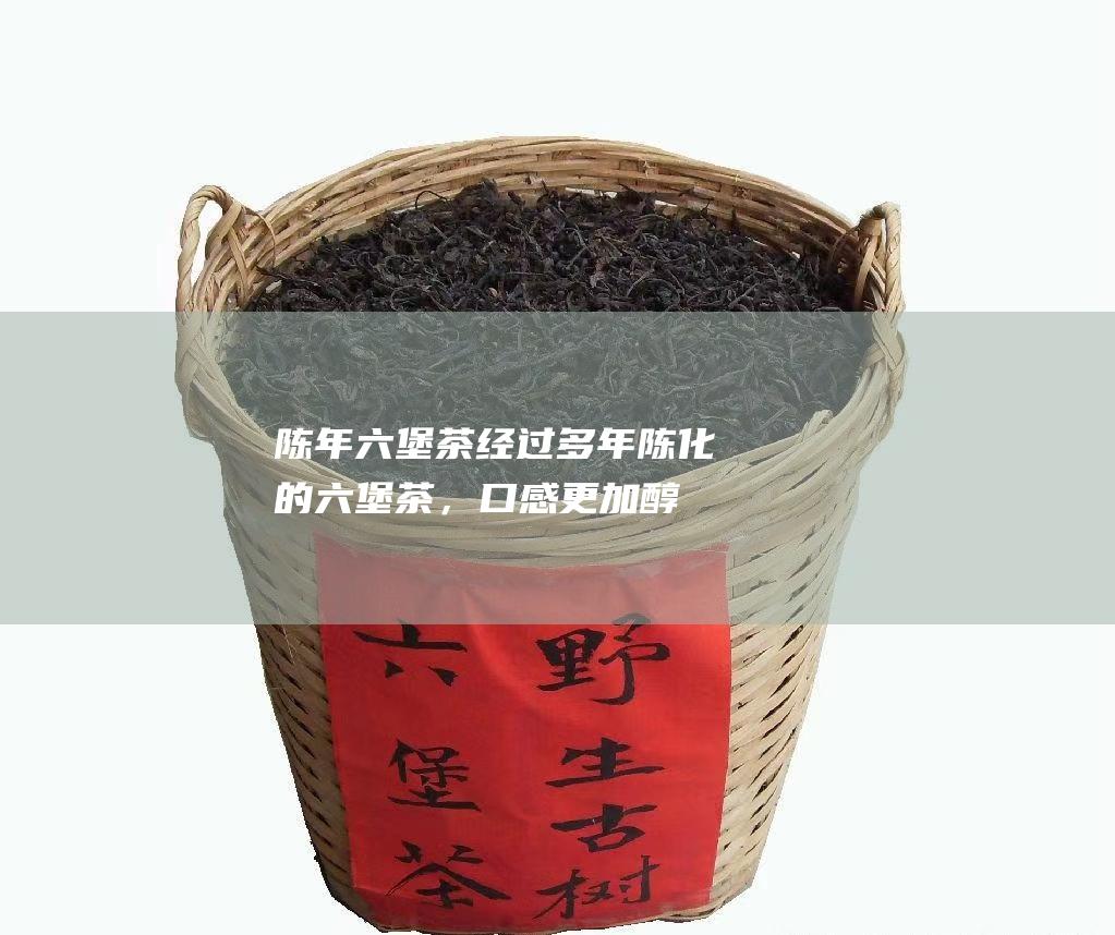 陈年六堡茶：经过多年陈化的六堡茶，口感更加醇厚顺滑，回甘生津。