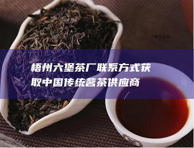 梧州六堡茶厂联系方式：获取中国传统茗茶供应商的详细联系信息