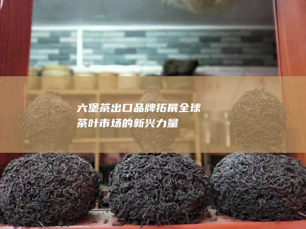 出口品牌拓展全球茶叶市场的新兴力量