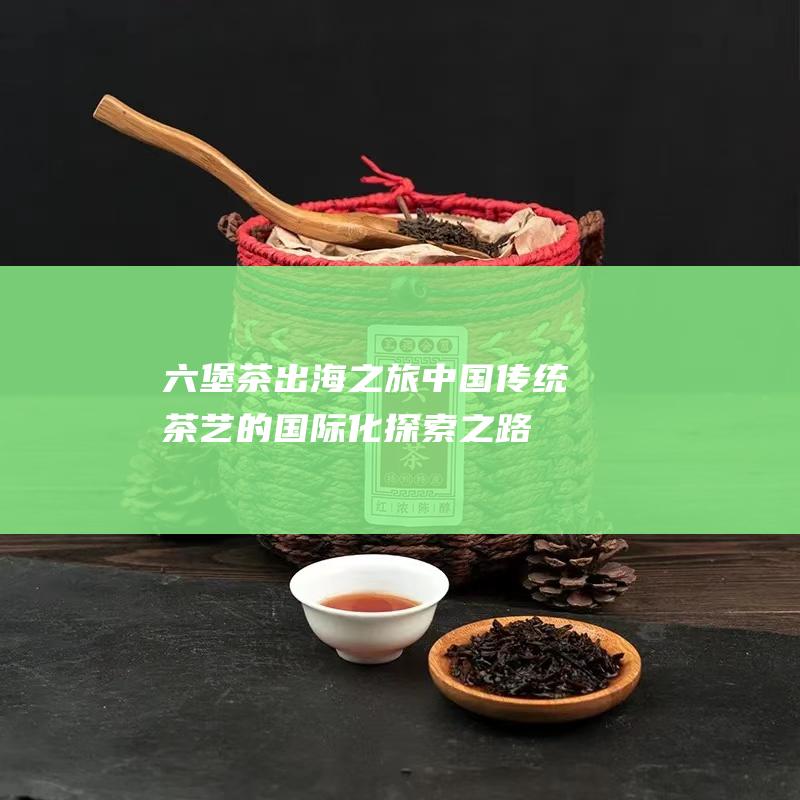 六堡茶出海之旅：中国传统茶艺的国际化探索之路