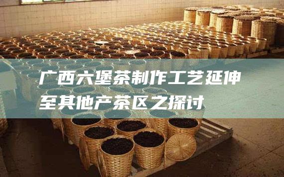 广西六堡茶制作工艺延伸至其他产茶区之探讨