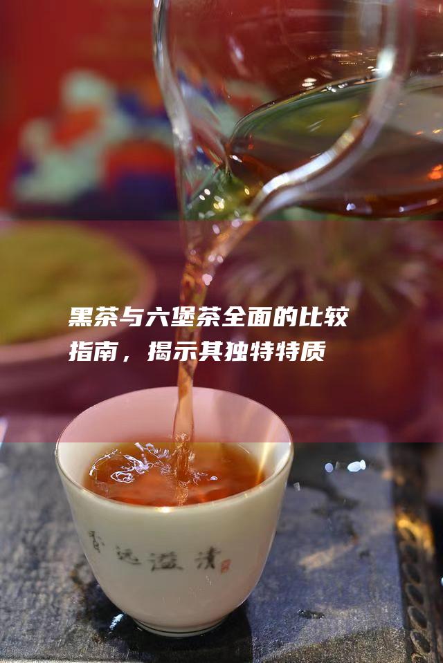 黑茶与六堡茶：全面的比较指南，揭示其独特特质和对健康的贡献