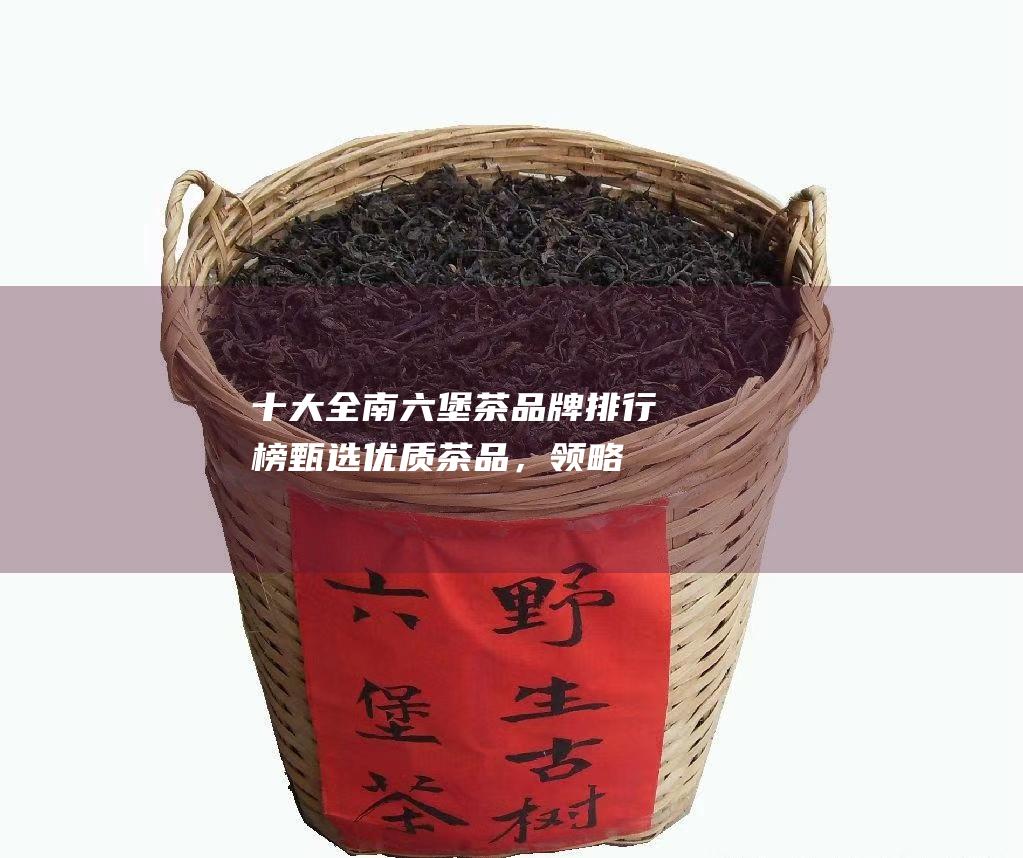 十大全南六堡茶排行榜甄选优质茶品，领略