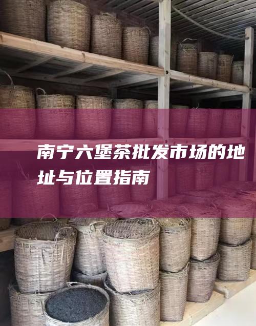 南宁六堡茶批发市场的地址与位置指南