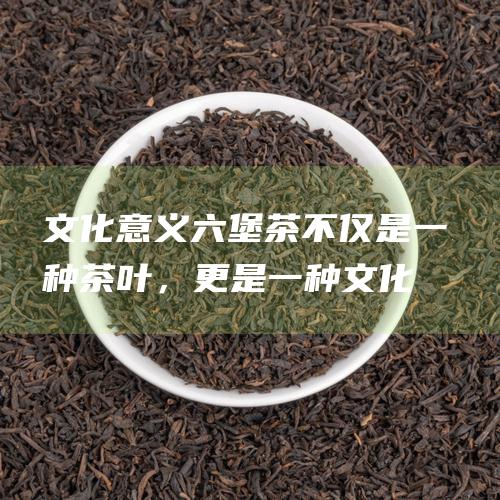 文化意义六堡茶不仅是一种茶叶，更是一种文化