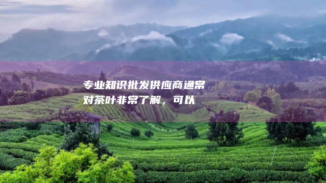 专业知识：批发供应商通常对茶叶非常了解，可以为您提供有关六堡茶的宝贵建议。