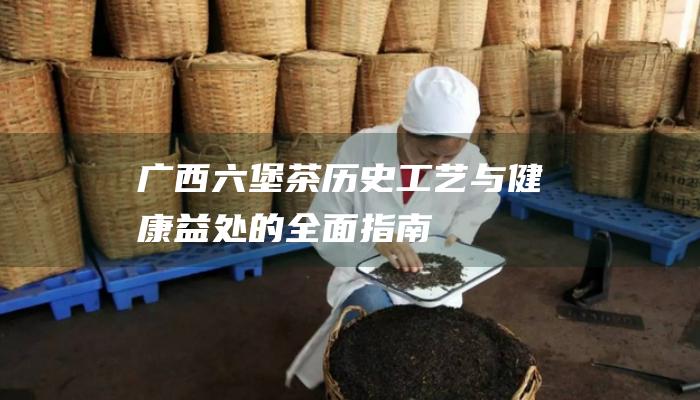 广西六堡茶：历史、工艺与健康益处的全面指南