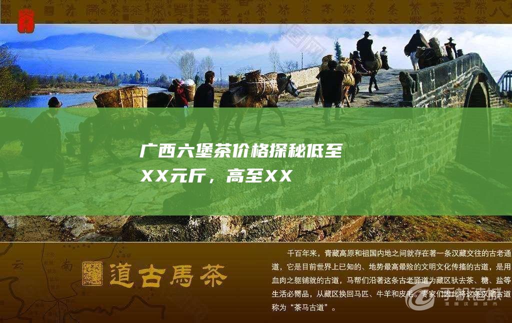 广西六堡茶价格探秘：低至XX元/斤，高至XX元/斤