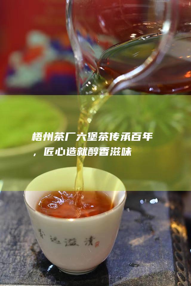 梧州茶厂六堡茶：传承百年，匠心造就醇香滋味