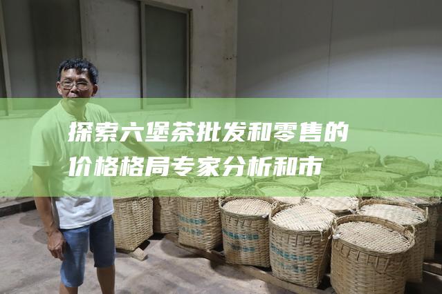 探索六堡茶和零售的价格格局专家分析和市