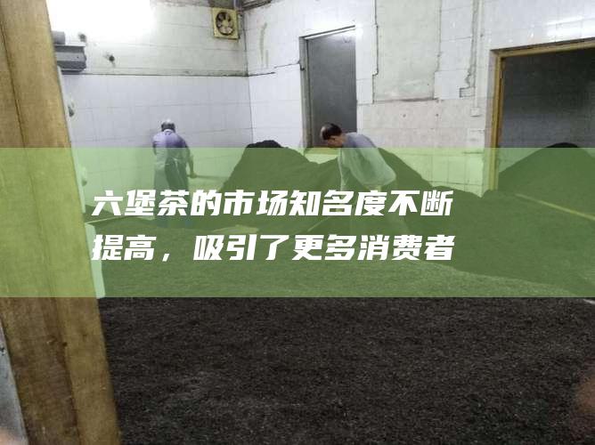 六堡茶的市场知名度不断提高，吸引了更多消费者