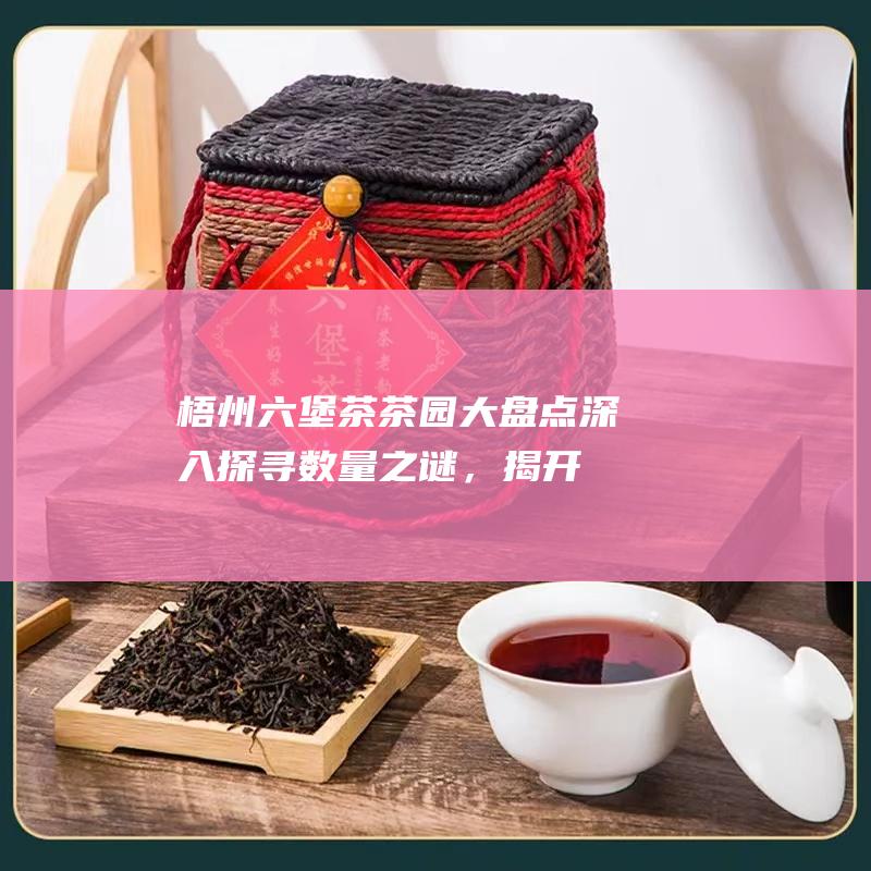 梧州六堡茶茶园大盘点：深入探寻数量之谜，揭开茗茶产区的秘密