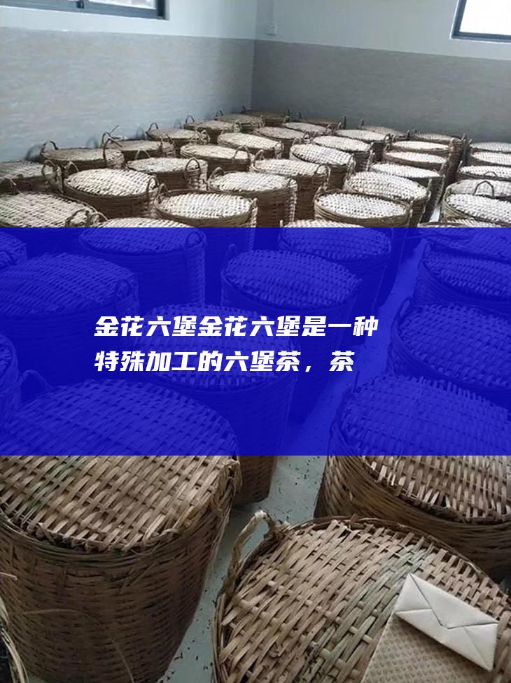 金花六堡：金花六堡是一种特殊加工的六堡茶，茶叶中生长有金黄色菌花，具有独特的药用价值和口感。